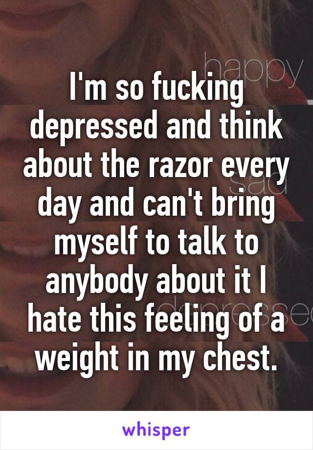 I'm so fucking depressed and think about the razor every day and can't bring myself to talk to anybody about it I hate this feeling of a weight in my chest.