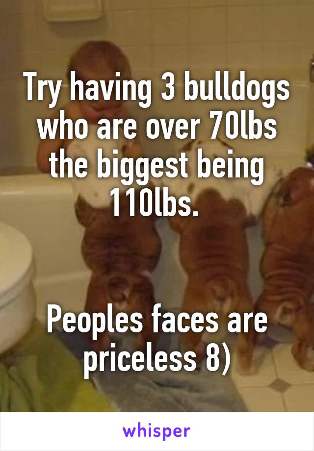 Try having 3 bulldogs who are over 70lbs the biggest being 110lbs. 


Peoples faces are priceless 8)