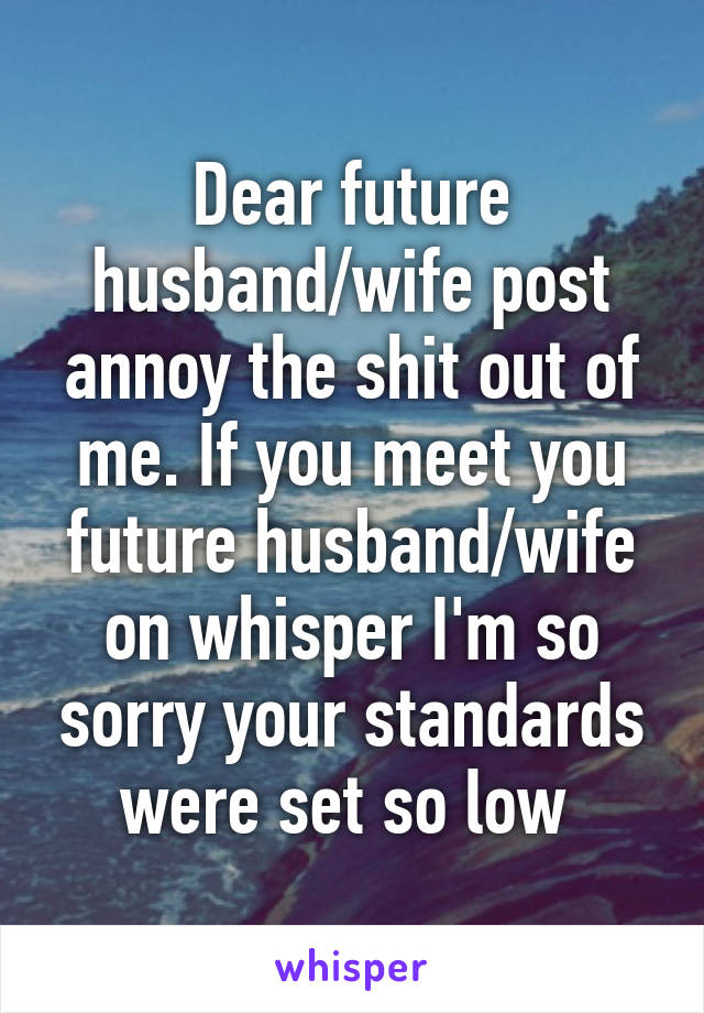 Dear future husband/wife post annoy the shit out of me. If you meet you future husband/wife on whisper I'm so sorry your standards were set so low 