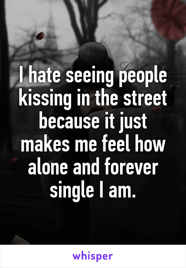 I hate seeing people kissing in the street because it just makes me feel how alone and forever single I am.