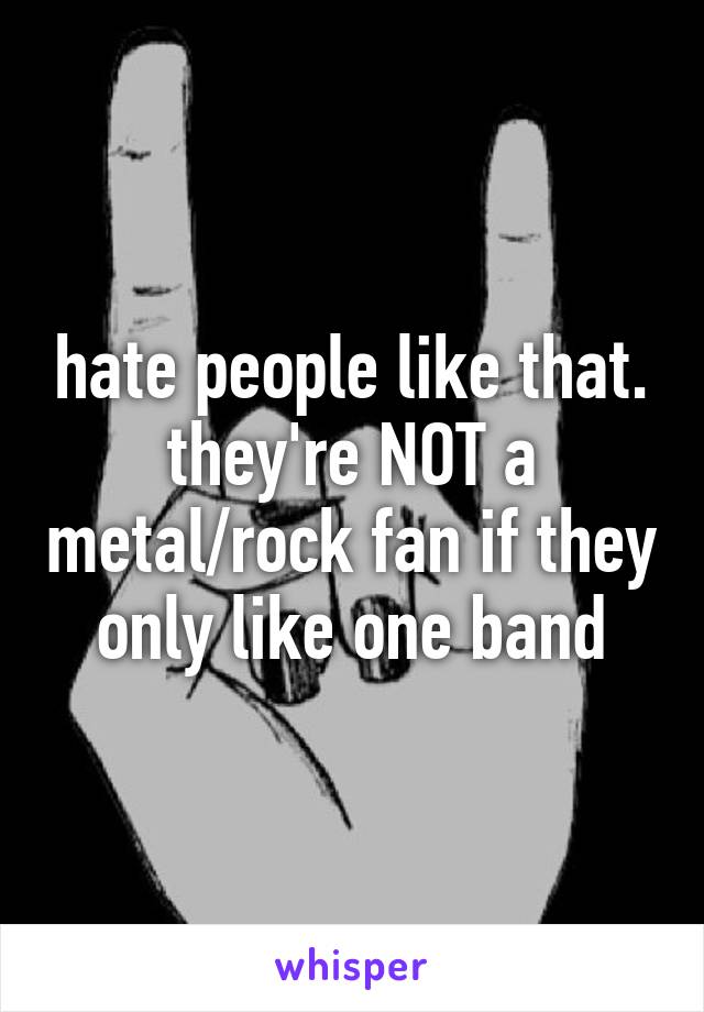 hate people like that. they're NOT a metal/rock fan if they only like one band