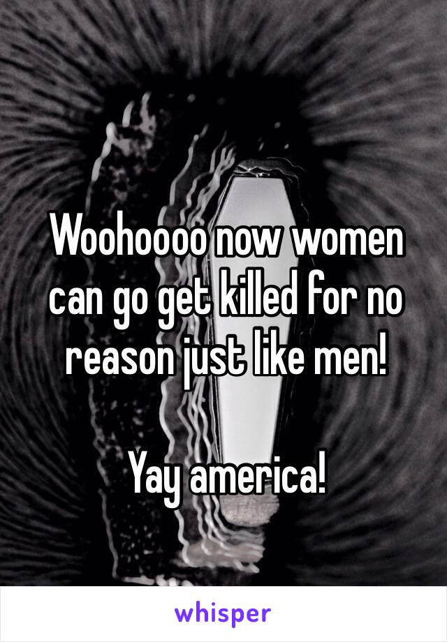 Woohoooo now women 
can go get killed for no reason just like men! 

Yay america!