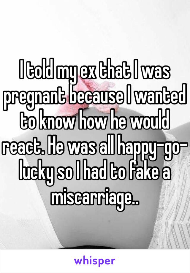 I told my ex that I was pregnant because I wanted to know how he would react. He was all happy-go-lucky so I had to fake a miscarriage..