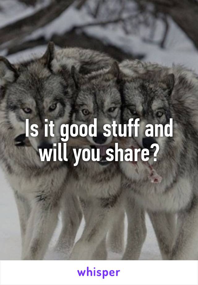 Is it good stuff and will you share?