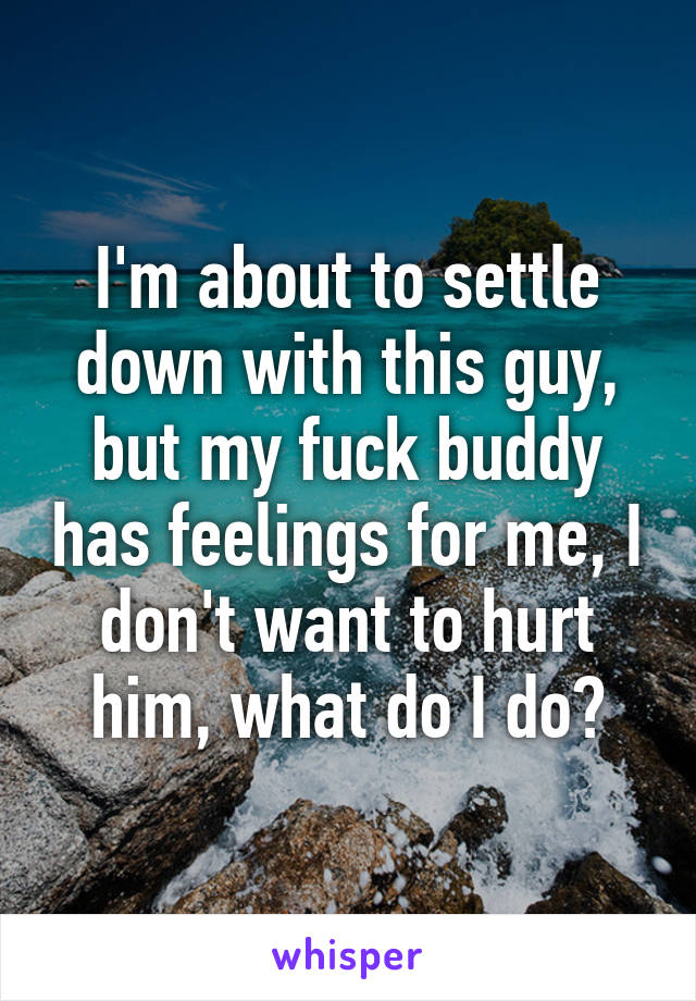 I'm about to settle down with this guy, but my fuck buddy has feelings for me, I don't want to hurt him, what do I do?