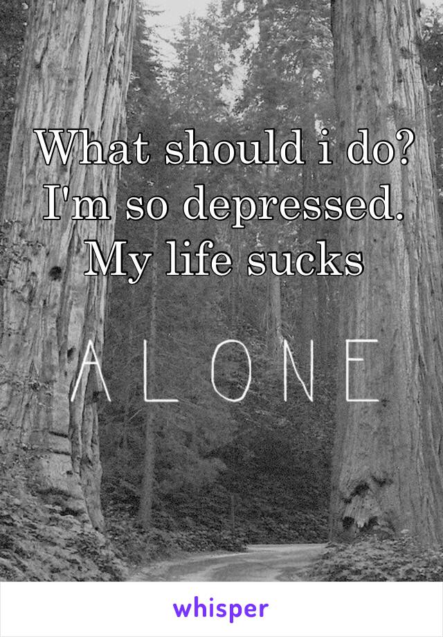 What should i do? 
I'm so depressed. 
My life sucks
