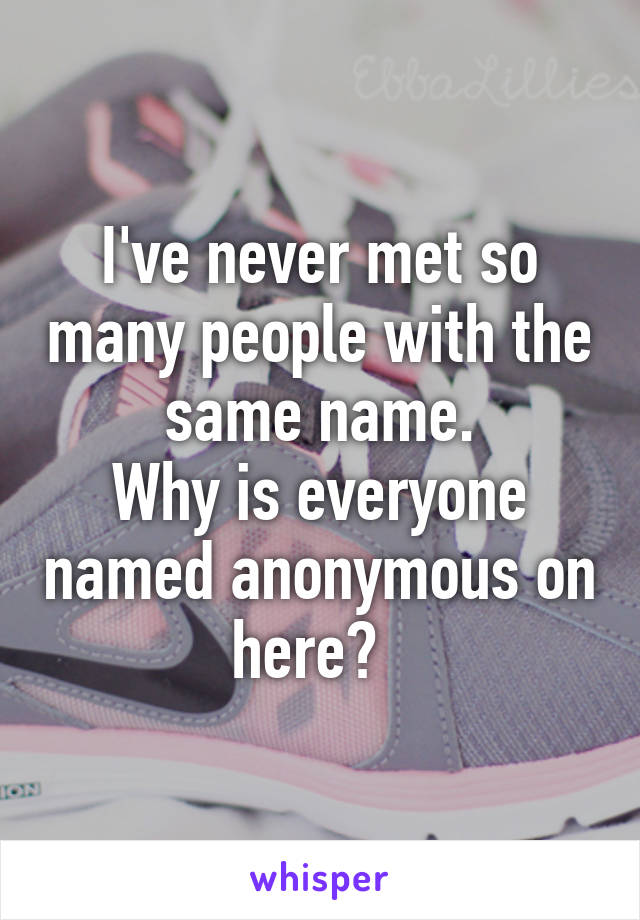 I've never met so many people with the same name.
Why is everyone named anonymous on here?  