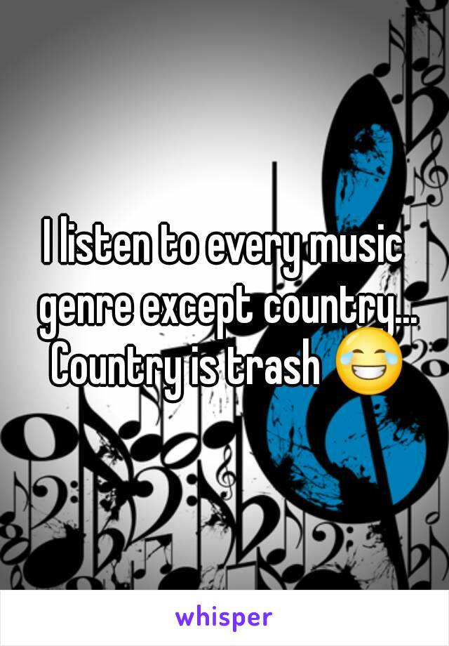 I listen to every music genre except country... Country is trash 😂