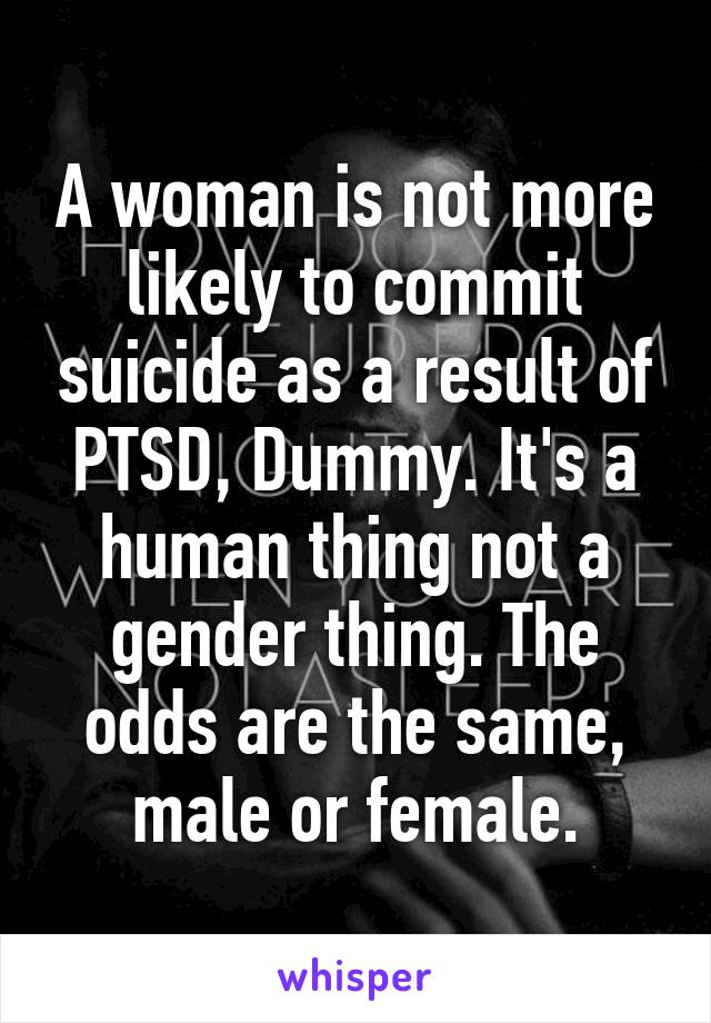 A woman is not more likely to commit suicide as a result of PTSD, Dummy. It's a human thing not a gender thing. The odds are the same, male or female.