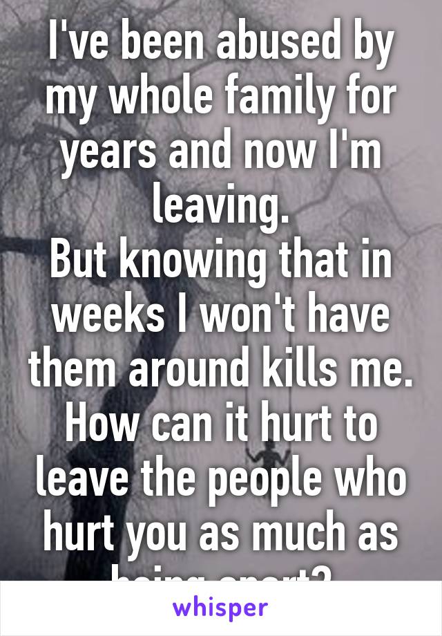 I've been abused by my whole family for years and now I'm leaving.
But knowing that in weeks I won't have them around kills me. How can it hurt to leave the people who hurt you as much as being apart?