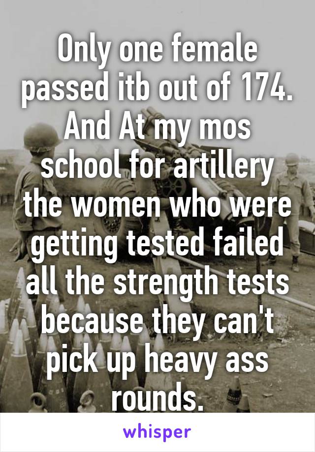 Only one female passed itb out of 174. And At my mos school for artillery the women who were getting tested failed all the strength tests because they can't pick up heavy ass rounds.