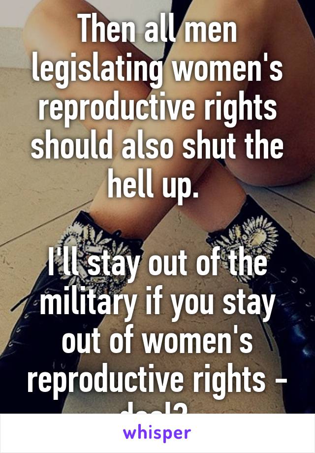 Then all men legislating women's reproductive rights should also shut the hell up. 

I'll stay out of the military if you stay out of women's reproductive rights - deal? 