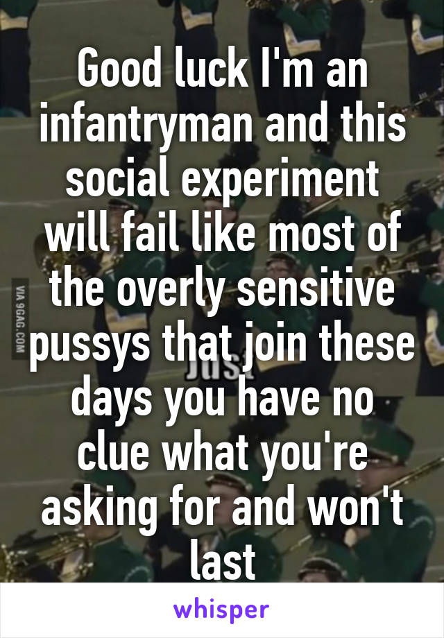 Good luck I'm an infantryman and this social experiment will fail like most of the overly sensitive pussys that join these days you have no clue what you're asking for and won't last