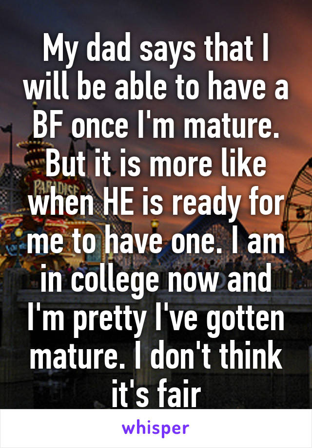 My dad says that I will be able to have a BF once I'm mature. But it is more like when HE is ready for me to have one. I am in college now and I'm pretty I've gotten mature. I don't think it's fair