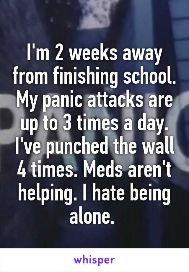 I'm 2 weeks away from finishing school. My panic attacks are up to 3 times a day. I've punched the wall 4 times. Meds aren't helping. I hate being alone. 