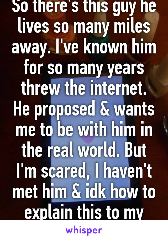 So there's this guy he lives so many miles away. I've known him for so many years threw the internet. He proposed & wants me to be with him in the real world. But I'm scared, I haven't met him & idk how to explain this to my family