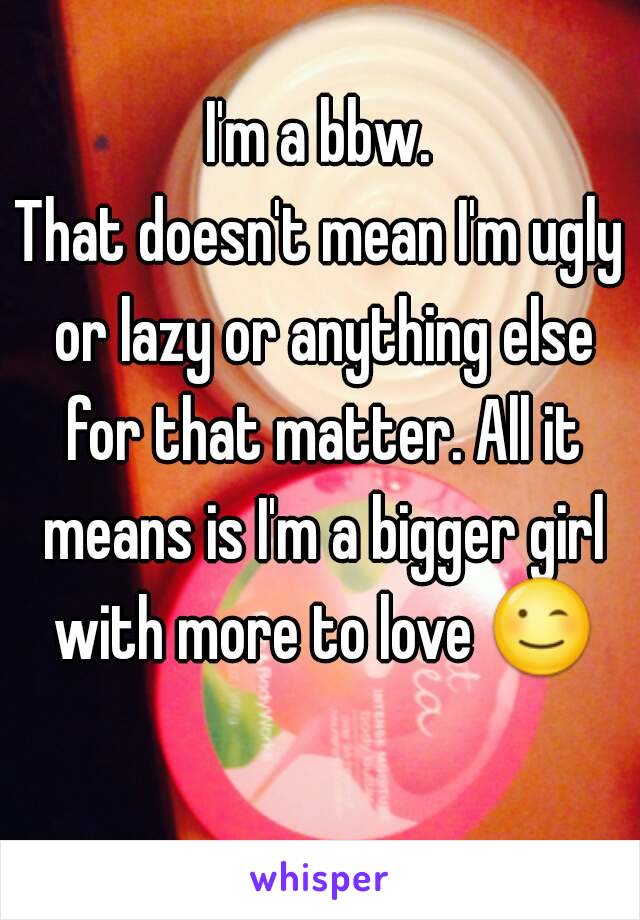 I'm a bbw.
That doesn't mean I'm ugly or lazy or anything else for that matter. All it means is I'm a bigger girl with more to love 😉 