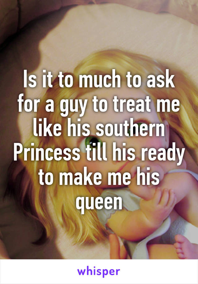 Is it to much to ask for a guy to treat me like his southern Princess till his ready to make me his queen