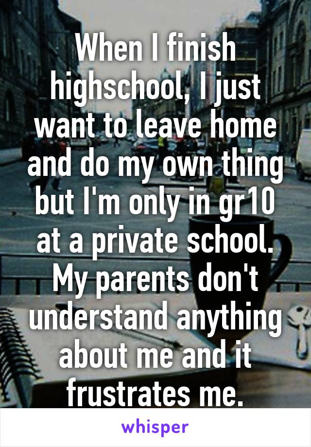 When I finish highschool, I just want to leave home and do my own thing but I'm only in gr10 at a private school. My parents don't understand anything about me and it frustrates me.