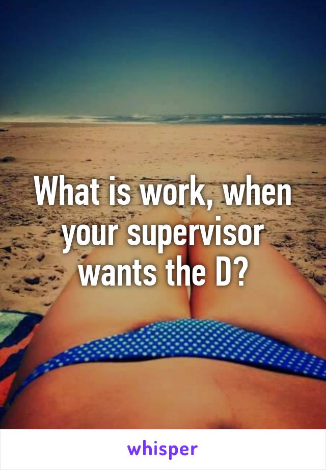 What is work, when your supervisor wants the D?