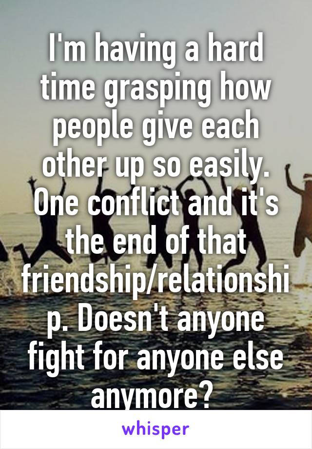 I'm having a hard time grasping how people give each other up so easily. One conflict and it's the end of that friendship/relationship. Doesn't anyone fight for anyone else anymore? 