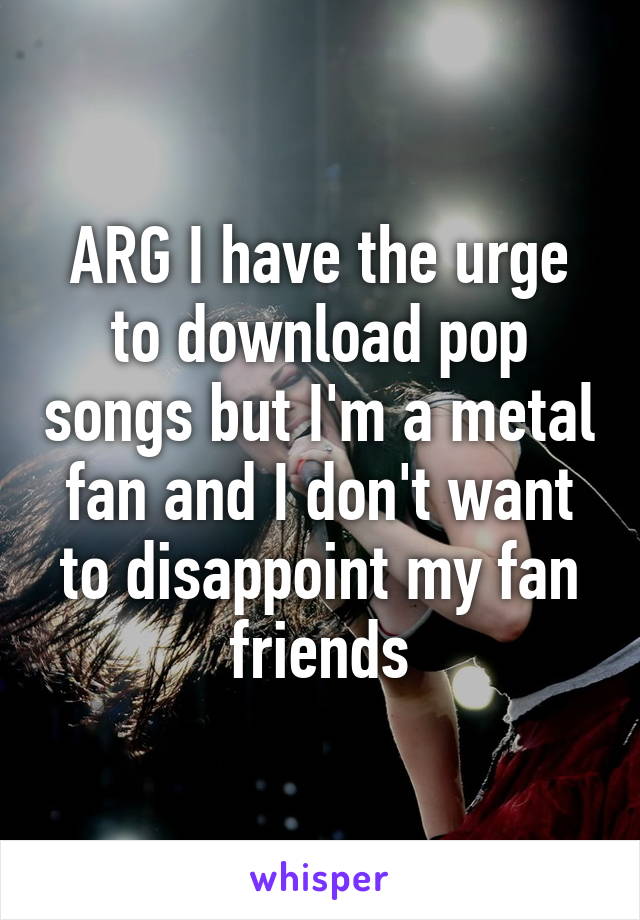 ARG I have the urge to download pop songs but I'm a metal fan and I don't want to disappoint my fan friends