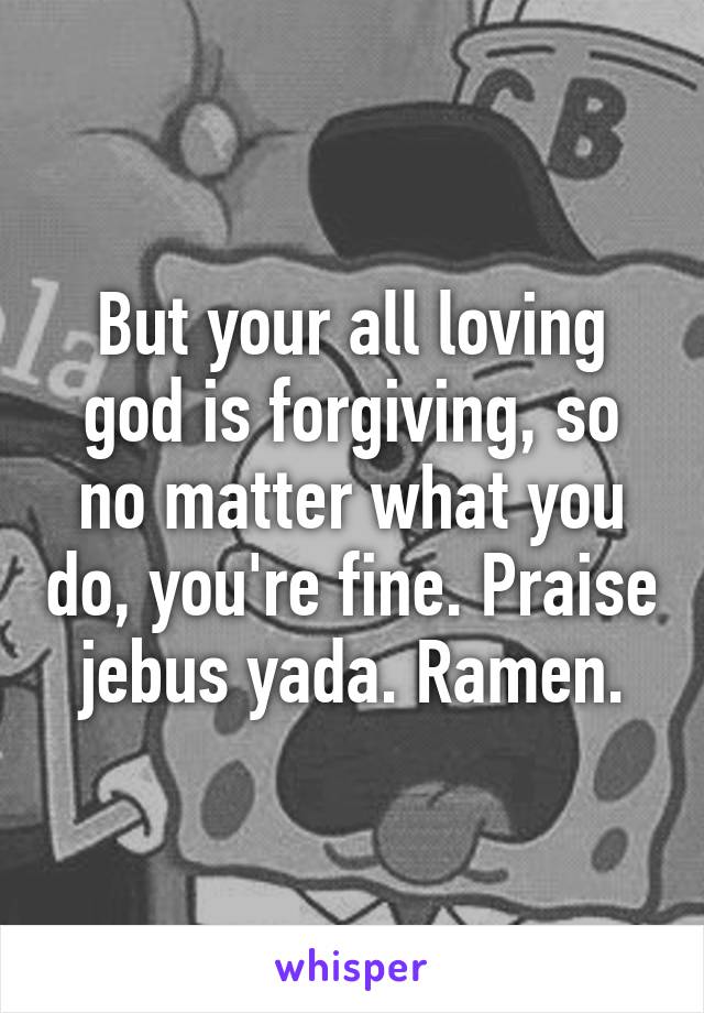 But your all loving god is forgiving, so no matter what you do, you're fine. Praise jebus yada. Ramen.