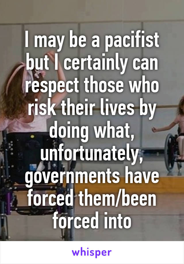 I may be a pacifist but I certainly can respect those who risk their lives by doing what, unfortunately, governments have forced them/been forced into