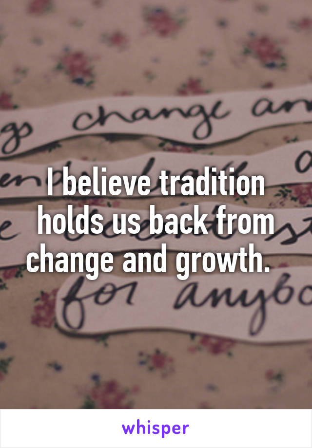 I believe tradition holds us back from change and growth.  