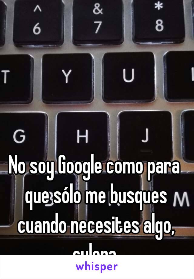 No soy Google como para que sólo me busques cuando necesites algo, culera.