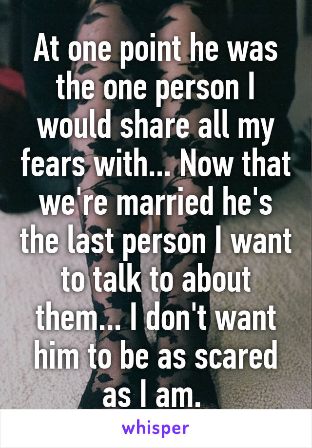 At one point he was the one person I would share all my fears with... Now that we're married he's the last person I want to talk to about them... I don't want him to be as scared as I am. 