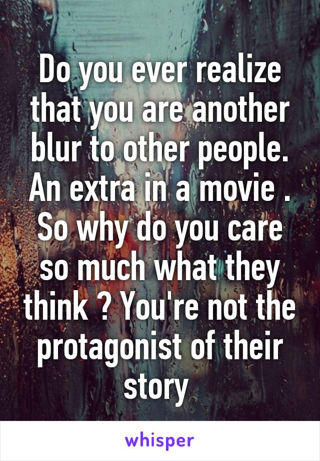 Do you ever realize that you are another blur to other people. An extra in a movie . So why do you care so much what they think ? You're not the protagonist of their story 