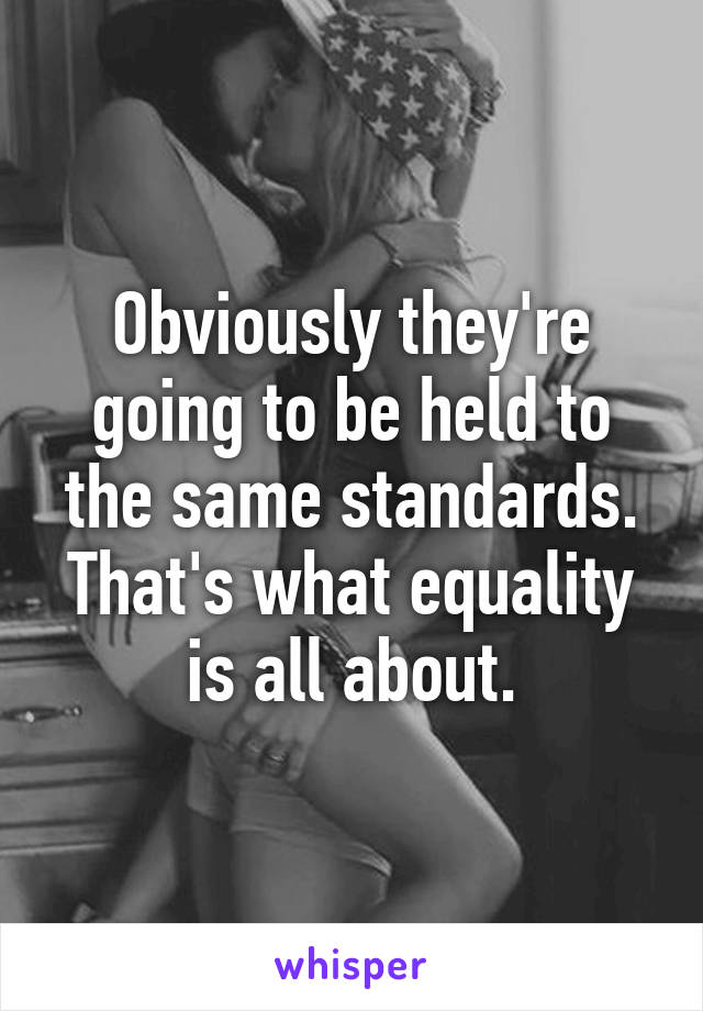 Obviously they're going to be held to the same standards. That's what equality is all about.