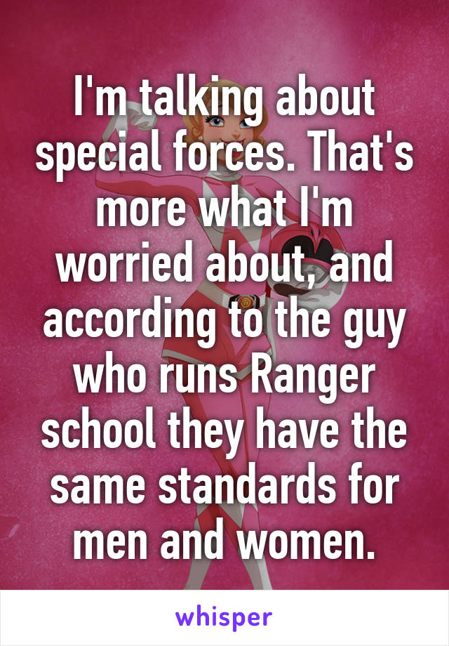 I'm talking about special forces. That's more what I'm worried about, and according to the guy who runs Ranger school they have the same standards for men and women.