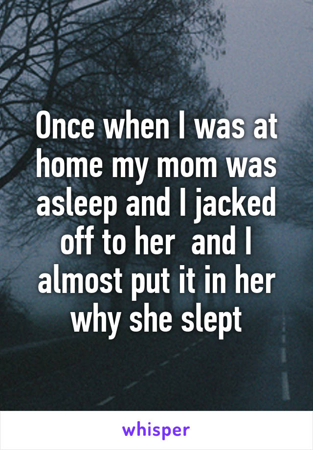 Once when I was at home my mom was asleep and I jacked off to her  and I almost put it in her why she slept