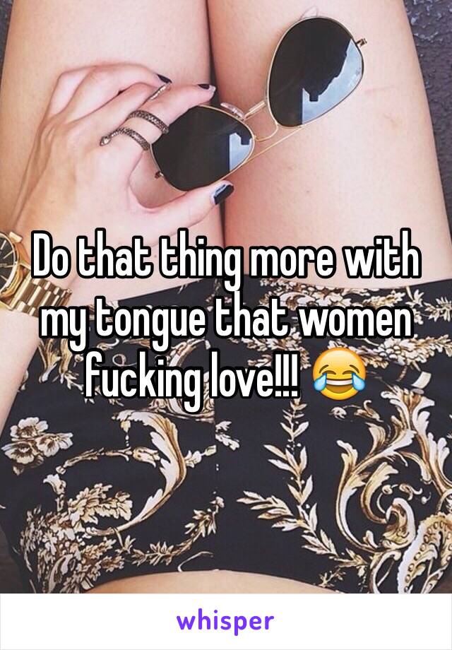 Do that thing more with my tongue that women fucking love!!! 😂