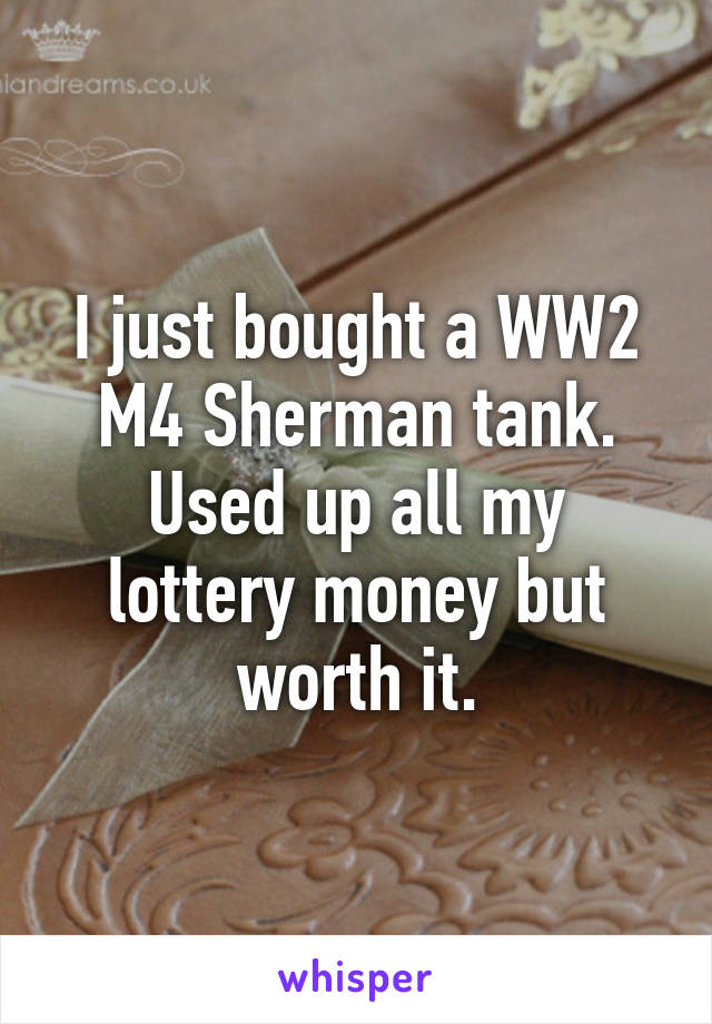 I just bought a WW2 M4 Sherman tank. Used up all my lottery money but worth it.