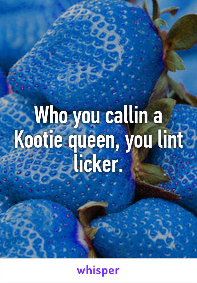 Who you callin a Kootie queen, you lint licker.