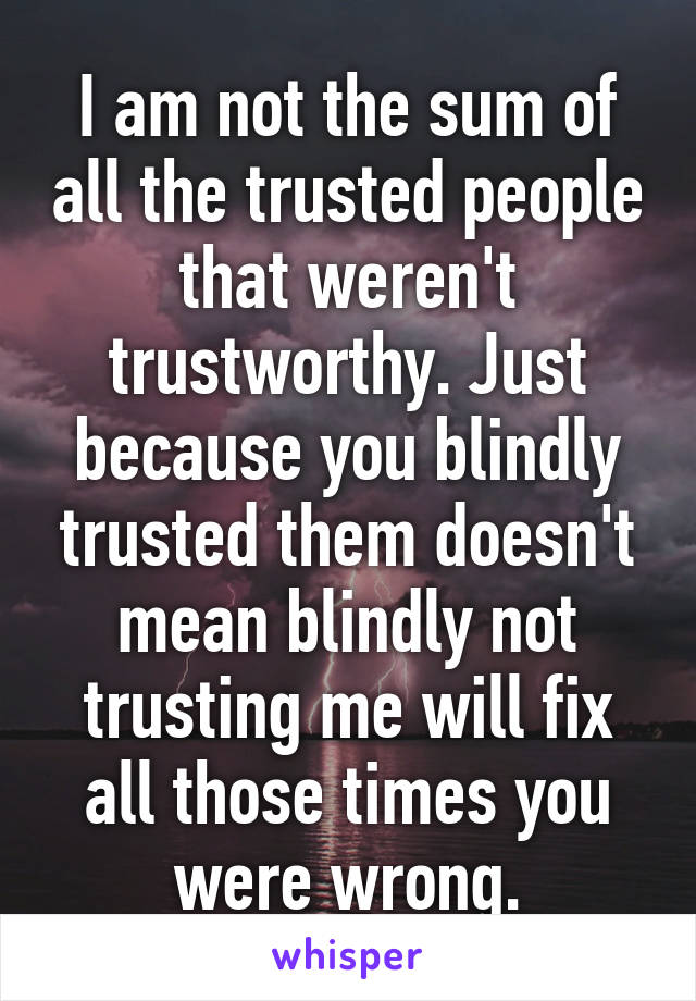 I am not the sum of all the trusted people that weren't trustworthy. Just because you blindly trusted them doesn't mean blindly not trusting me will fix all those times you were wrong.