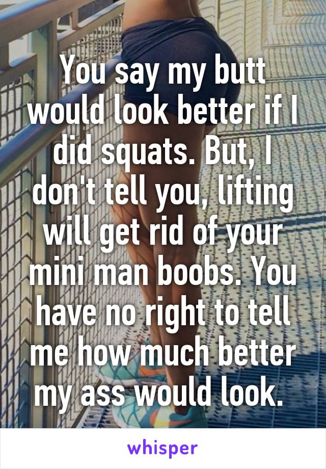 You say my butt would look better if I did squats. But, I don't tell you, lifting will get rid of your mini man boobs. You have no right to tell me how much better my ass would look. 