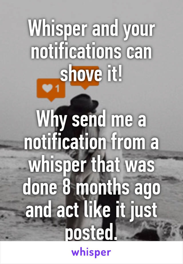 Whisper and your notifications can shove it!

Why send me a notification from a whisper that was done 8 months ago and act like it just posted.