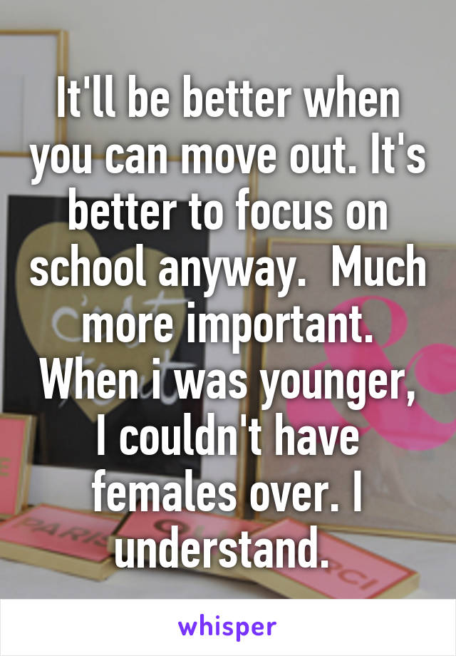 It'll be better when you can move out. It's better to focus on school anyway.  Much more important. When i was younger, I couldn't have females over. I understand. 