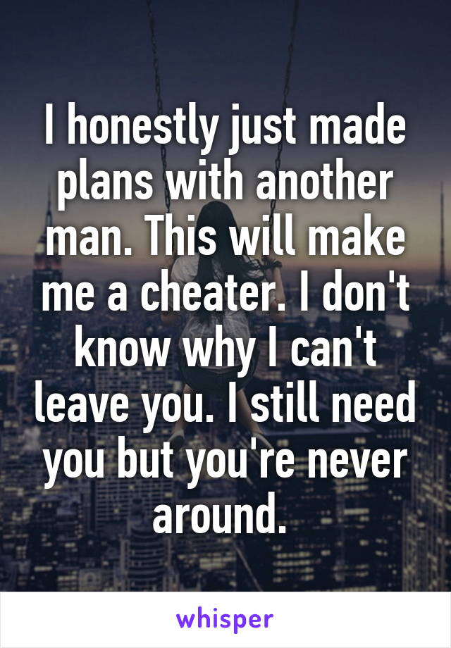 I honestly just made plans with another man. This will make me a cheater. I don't know why I can't leave you. I still need you but you're never around. 