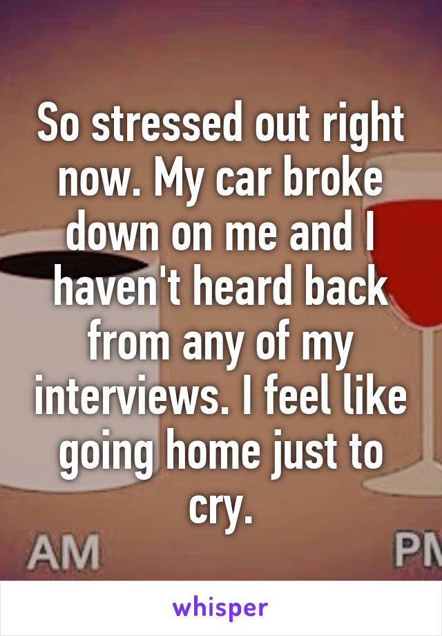 So stressed out right now. My car broke down on me and I haven't heard back from any of my interviews. I feel like going home just to cry.