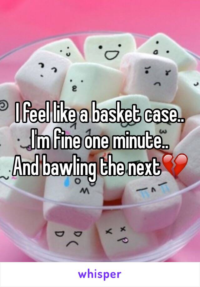 I feel like a basket case.. 
I'm fine one minute..
And bawling the next💔