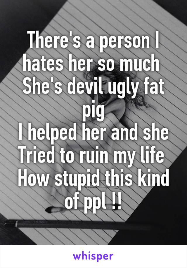 There's a person I hates her so much 
She's devil ugly fat pig
I helped her and she
Tried to ruin my life 
How stupid this kind of ppl !!
