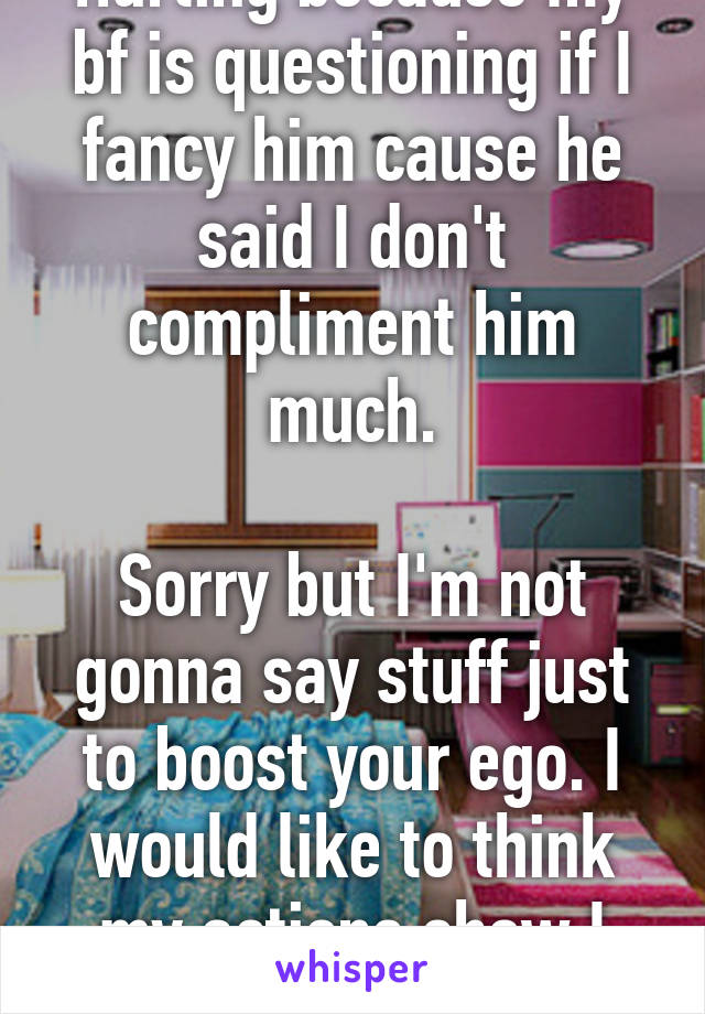 Hurting because my bf is questioning if I fancy him cause he said I don't compliment him much.

Sorry but I'm not gonna say stuff just to boost your ego. I would like to think my actions show I do!!