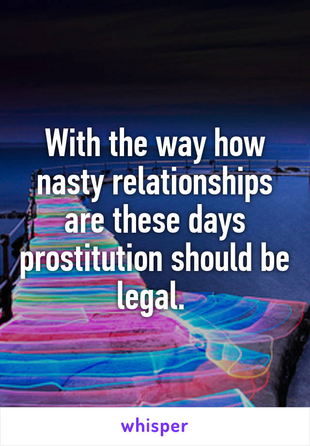 With the way how nasty relationships are these days prostitution should be legal. 