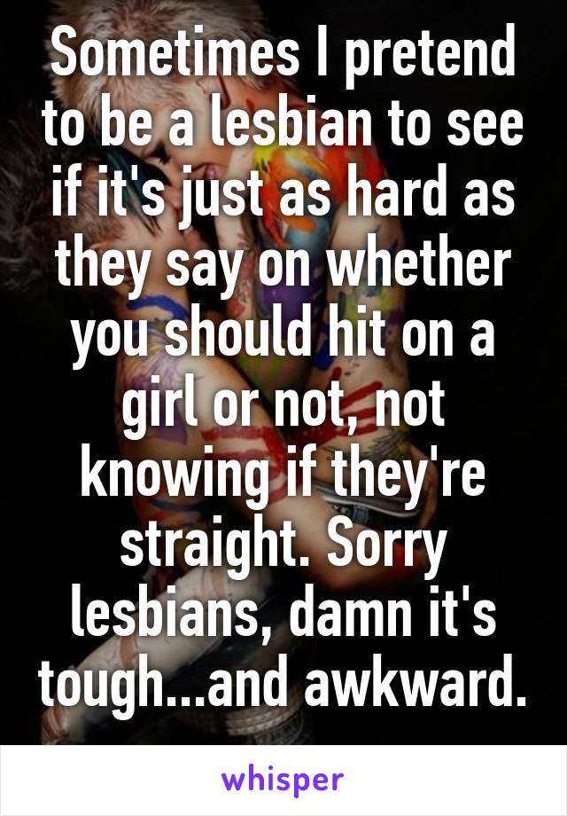 Sometimes I pretend to be a lesbian to see if it's just as hard as they say on whether you should hit on a girl or not, not knowing if they're straight. Sorry lesbians, damn it's tough...and awkward. 