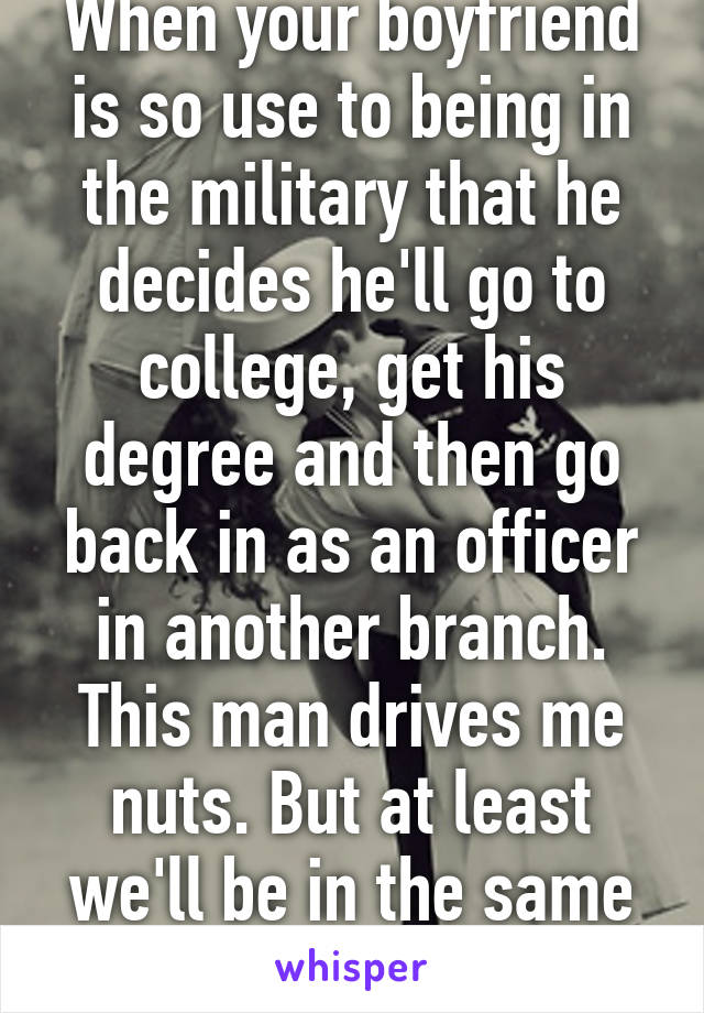 When your boyfriend is so use to being in the military that he decides he'll go to college, get his degree and then go back in as an officer in another branch. This man drives me nuts. But at least we'll be in the same branch by then. 